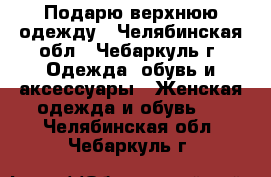 Подарю верхнюю одежду - Челябинская обл., Чебаркуль г. Одежда, обувь и аксессуары » Женская одежда и обувь   . Челябинская обл.,Чебаркуль г.
